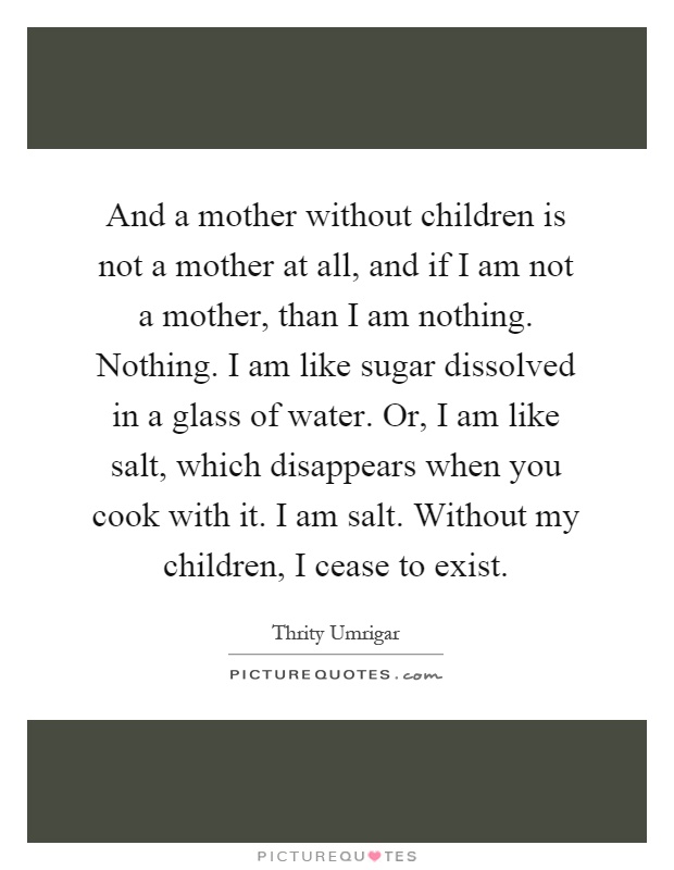 And a mother without children is not a mother at all, and if I am not a mother, than I am nothing. Nothing. I am like sugar dissolved in a glass of water. Or, I am like salt, which disappears when you cook with it. I am salt. Without my children, I cease to exist Picture Quote #1