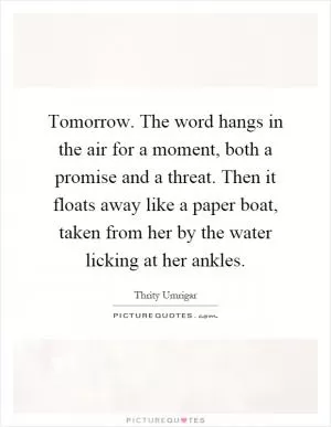Tomorrow. The word hangs in the air for a moment, both a promise and a threat. Then it floats away like a paper boat, taken from her by the water licking at her ankles Picture Quote #1