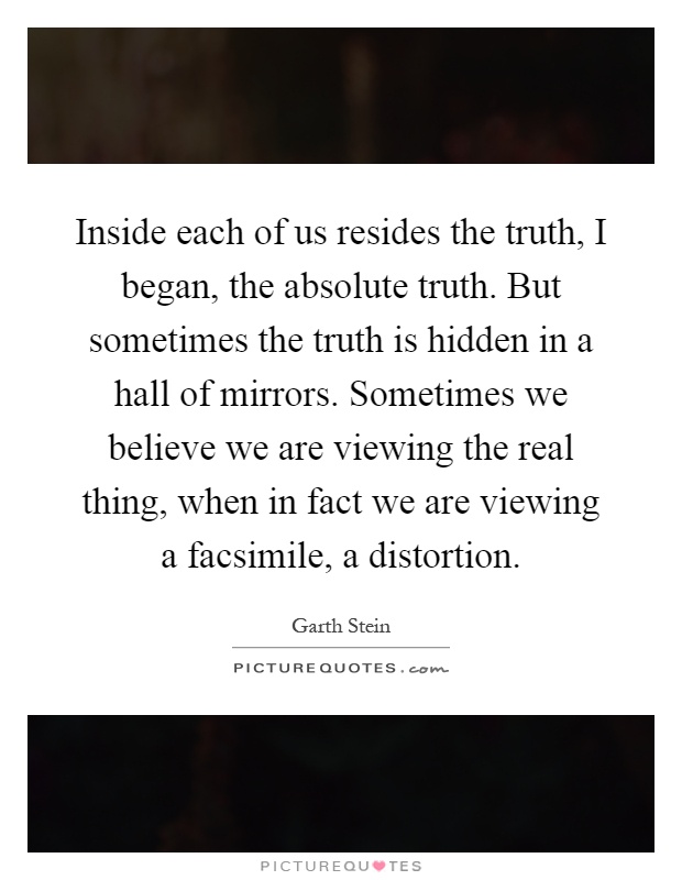 Inside each of us resides the truth, I began, the absolute truth. But sometimes the truth is hidden in a hall of mirrors. Sometimes we believe we are viewing the real thing, when in fact we are viewing a facsimile, a distortion Picture Quote #1