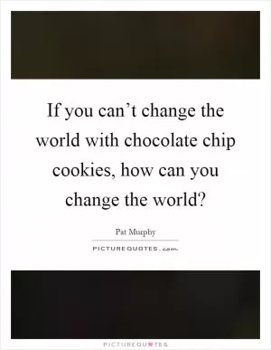 If you can’t change the world with chocolate chip cookies, how can you change the world? Picture Quote #1