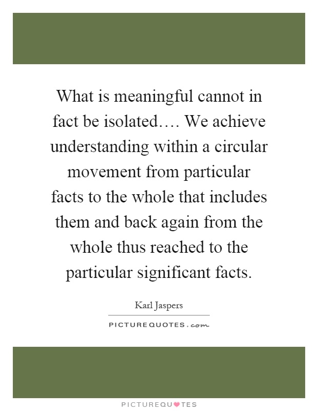 What is meaningful cannot in fact be isolated…. We achieve understanding within a circular movement from particular facts to the whole that includes them and back again from the whole thus reached to the particular significant facts Picture Quote #1