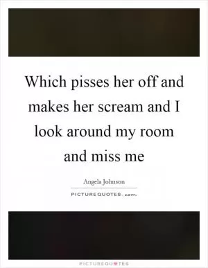 Which pisses her off and makes her scream and I look around my room and miss me Picture Quote #1