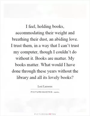 I feel, holding books, accommodating their weight and breathing their dust, an abiding love. I trust them, in a way that I can’t trust my computer, though I couldn’t do without it. Books are matter. My books matter. What would I have done through these years without the library and all its lovely books? Picture Quote #1