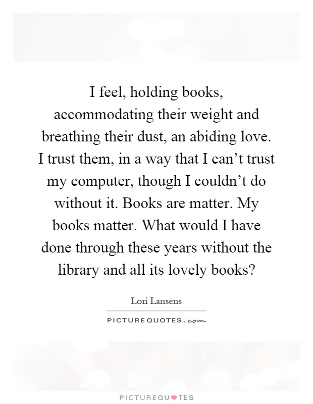 I feel, holding books, accommodating their weight and breathing their dust, an abiding love. I trust them, in a way that I can't trust my computer, though I couldn't do without it. Books are matter. My books matter. What would I have done through these years without the library and all its lovely books? Picture Quote #1