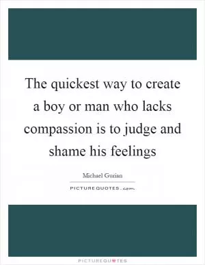 The quickest way to create a boy or man who lacks compassion is to judge and shame his feelings Picture Quote #1