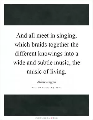 And all meet in singing, which braids together the different knowings into a wide and subtle music, the music of living Picture Quote #1