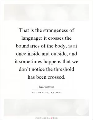 That is the strangeness of language: it crosses the boundaries of the body, is at once inside and outside, and it sometimes happens that we don’t notice the threshold has been crossed Picture Quote #1