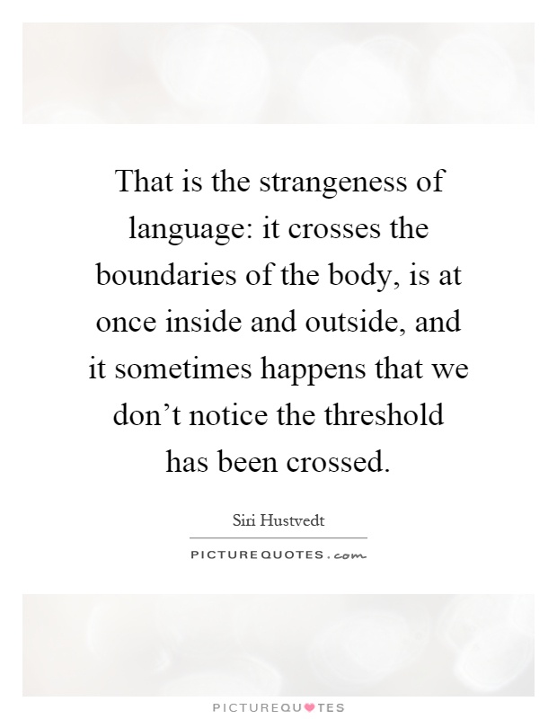That is the strangeness of language: it crosses the boundaries of the body, is at once inside and outside, and it sometimes happens that we don't notice the threshold has been crossed Picture Quote #1