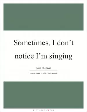 Sometimes, I don’t notice I’m singing Picture Quote #1
