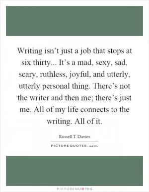 Writing isn’t just a job that stops at six thirty... It’s a mad, sexy, sad, scary, ruthless, joyful, and utterly, utterly personal thing. There’s not the writer and then me; there’s just me. All of my life connects to the writing. All of it Picture Quote #1