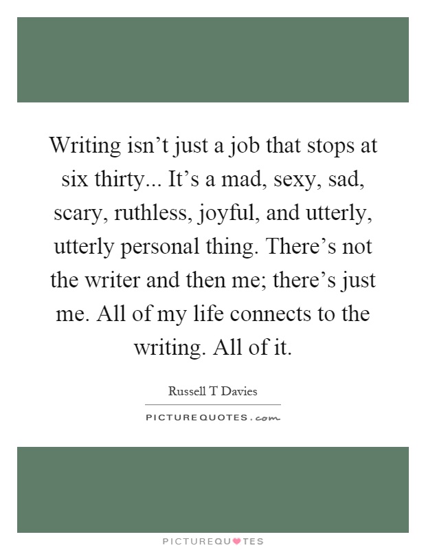 Writing isn't just a job that stops at six thirty... It's a mad, sexy, sad, scary, ruthless, joyful, and utterly, utterly personal thing. There's not the writer and then me; there's just me. All of my life connects to the writing. All of it Picture Quote #1