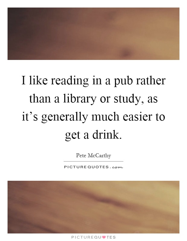 I like reading in a pub rather than a library or study, as it's generally much easier to get a drink Picture Quote #1