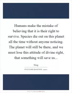 Humans make the mistake of believing that it is their right to survive. Species die out on this planet all the time without anyone noticing. The planet will still be there, and we must lose this attitude of divine right, that something will save us Picture Quote #1