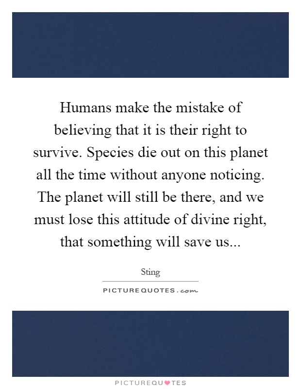 Humans make the mistake of believing that it is their right to survive. Species die out on this planet all the time without anyone noticing. The planet will still be there, and we must lose this attitude of divine right, that something will save us Picture Quote #1