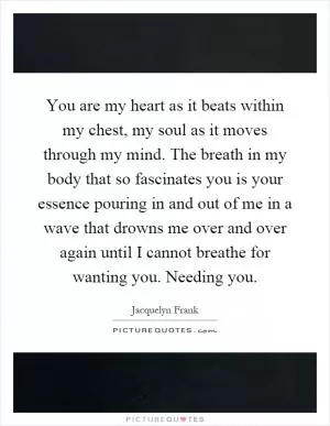You are my heart as it beats within my chest, my soul as it moves through my mind. The breath in my body that so fascinates you is your essence pouring in and out of me in a wave that drowns me over and over again until I cannot breathe for wanting you. Needing you Picture Quote #1