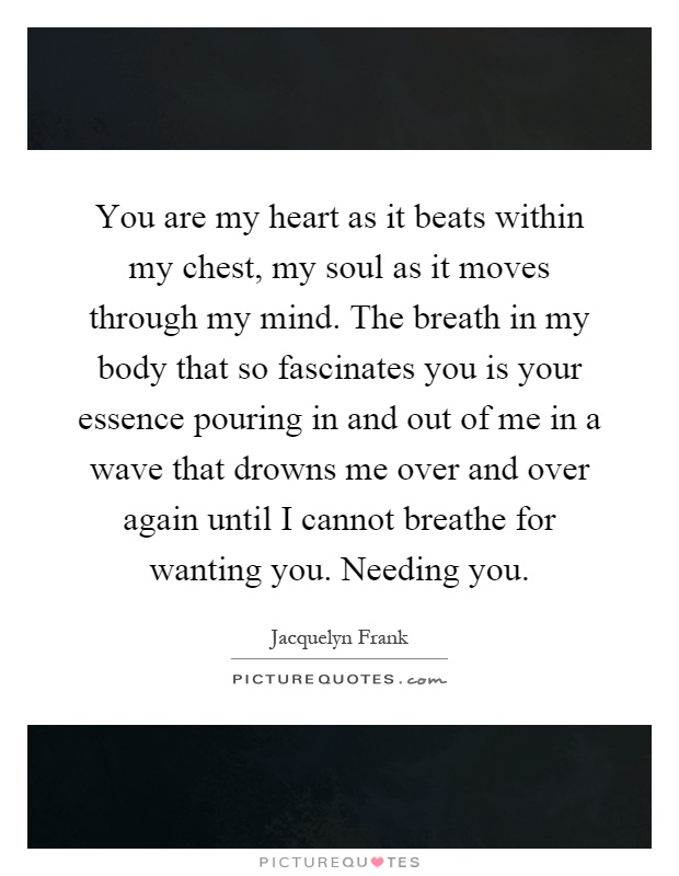 You are my heart as it beats within my chest, my soul as it moves through my mind. The breath in my body that so fascinates you is your essence pouring in and out of me in a wave that drowns me over and over again until I cannot breathe for wanting you. Needing you Picture Quote #1