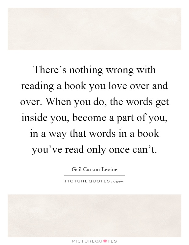 There's nothing wrong with reading a book you love over and over. When you do, the words get inside you, become a part of you, in a way that words in a book you've read only once can't Picture Quote #1