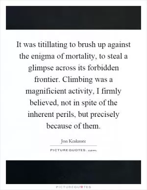It was titillating to brush up against the enigma of mortality, to steal a glimpse across its forbidden frontier. Climbing was a magnificient activity, I firmly believed, not in spite of the inherent perils, but precisely because of them Picture Quote #1