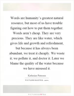 Words are humanity’s greatest natural resource, but most of us have trouble figuring out how to put them together. Words aren’t cheap. They are very precious. They are like water, which gives life and growth and refreshment, but because it has always been abundant, we treat it cheaply. We waste it; we pollute it, and doctor it. Later we blame the quality of the water because we have misused it Picture Quote #1