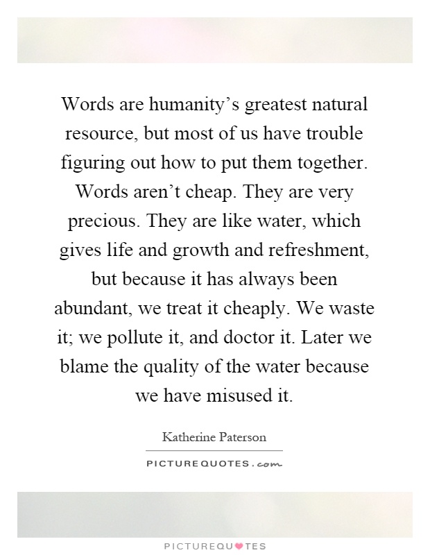 Words are humanity's greatest natural resource, but most of us have trouble figuring out how to put them together. Words aren't cheap. They are very precious. They are like water, which gives life and growth and refreshment, but because it has always been abundant, we treat it cheaply. We waste it; we pollute it, and doctor it. Later we blame the quality of the water because we have misused it Picture Quote #1