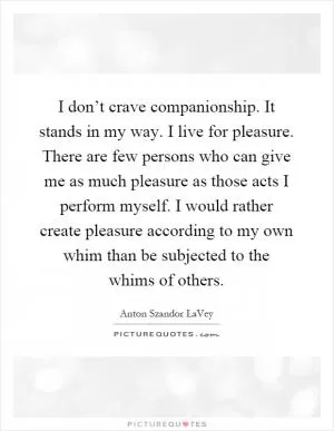 I don’t crave companionship. It stands in my way. I live for pleasure. There are few persons who can give me as much pleasure as those acts I perform myself. I would rather create pleasure according to my own whim than be subjected to the whims of others Picture Quote #1