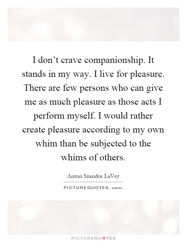 I don't crave companionship. It stands in my way. I live for pleasure. There are few persons who can give me as much pleasure as those acts I perform myself. I would rather create pleasure according to my own whim than be subjected to the whims of others Picture Quote #1
