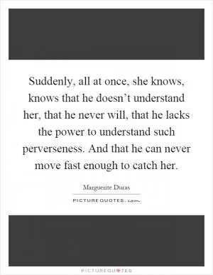 Suddenly, all at once, she knows, knows that he doesn’t understand her, that he never will, that he lacks the power to understand such perverseness. And that he can never move fast enough to catch her Picture Quote #1