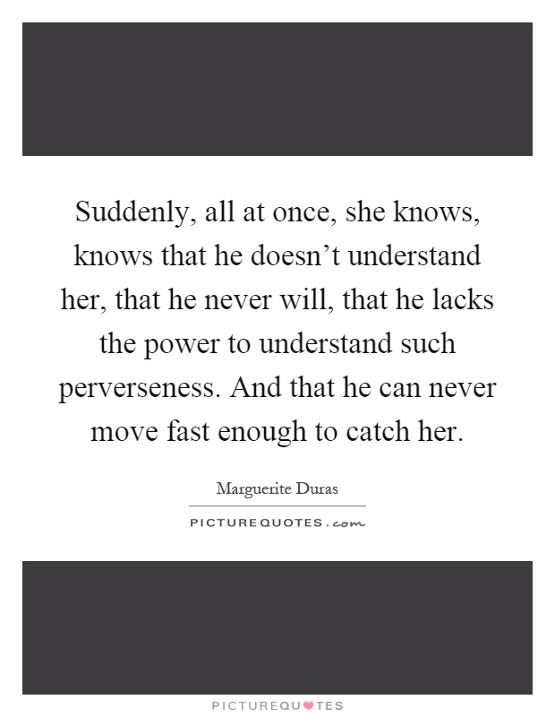 Suddenly, all at once, she knows, knows that he doesn't understand her, that he never will, that he lacks the power to understand such perverseness. And that he can never move fast enough to catch her Picture Quote #1