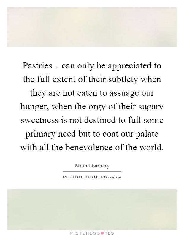 Pastries... can only be appreciated to the full extent of their subtlety when they are not eaten to assuage our hunger, when the orgy of their sugary sweetness is not destined to full some primary need but to coat our palate with all the benevolence of the world Picture Quote #1
