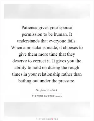 Patience gives your spouse permission to be human. It understands that everyone fails. When a mistake is made, it chooses to give them more time that they deserve to correct it. It gives you the ability to hold on during the rough times in your relationship rather than bailing out under the pressure Picture Quote #1