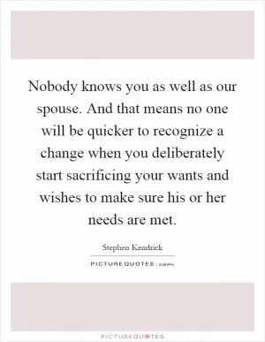 Nobody knows you as well as our spouse. And that means no one will be quicker to recognize a change when you deliberately start sacrificing your wants and wishes to make sure his or her needs are met Picture Quote #1
