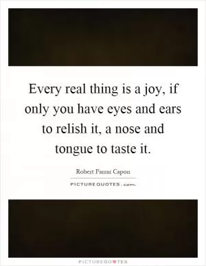 Every real thing is a joy, if only you have eyes and ears to relish it, a nose and tongue to taste it Picture Quote #1