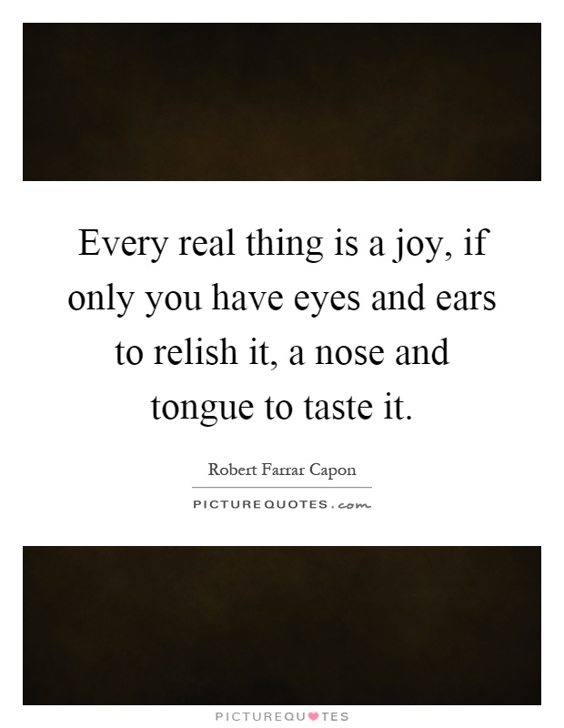 Every real thing is a joy, if only you have eyes and ears to relish it, a nose and tongue to taste it Picture Quote #1