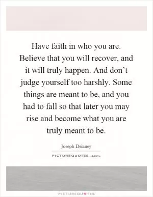 Have faith in who you are. Believe that you will recover, and it will truly happen. And don’t judge yourself too harshly. Some things are meant to be, and you had to fall so that later you may rise and become what you are truly meant to be Picture Quote #1