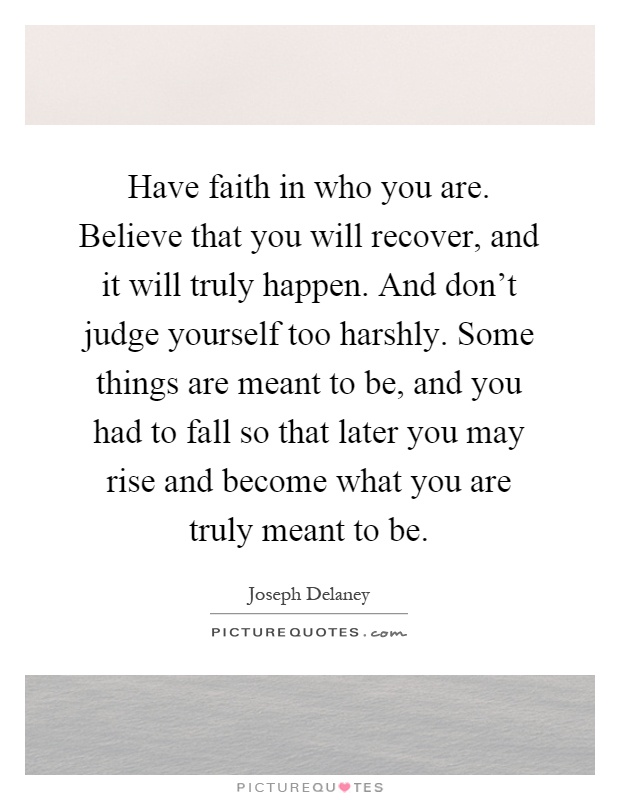 Have faith in who you are. Believe that you will recover, and it will truly happen. And don't judge yourself too harshly. Some things are meant to be, and you had to fall so that later you may rise and become what you are truly meant to be Picture Quote #1