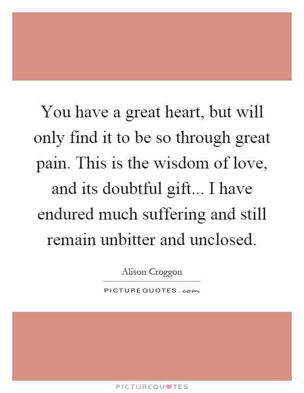 You have a great heart, but will only find it to be so through great pain. This is the wisdom of love, and its doubtful gift... I have endured much suffering and still remain unbitter and unclosed Picture Quote #1