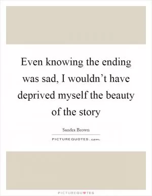 Even knowing the ending was sad, I wouldn’t have deprived myself the beauty of the story Picture Quote #1