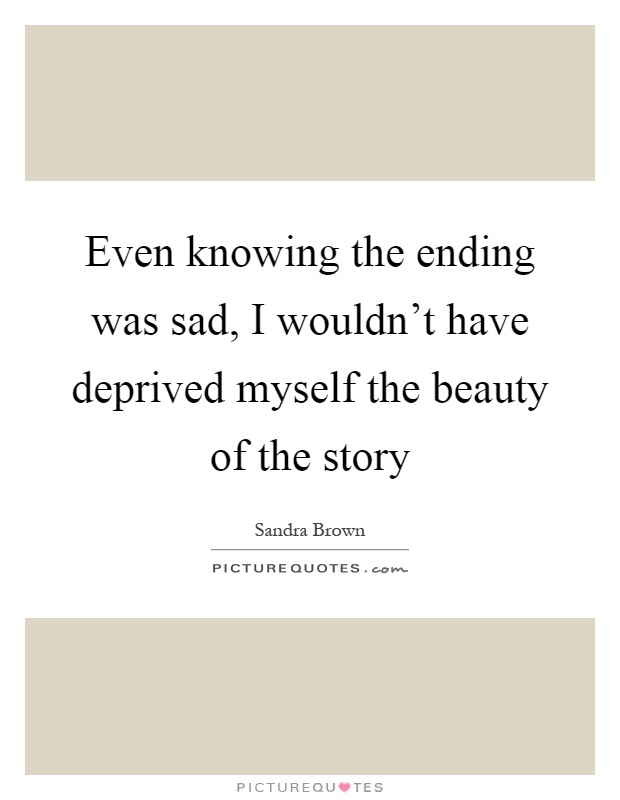 Even knowing the ending was sad, I wouldn't have deprived myself the beauty of the story Picture Quote #1