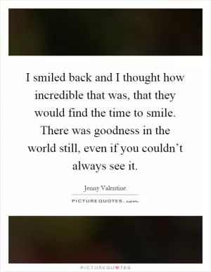 I smiled back and I thought how incredible that was, that they would find the time to smile. There was goodness in the world still, even if you couldn’t always see it Picture Quote #1
