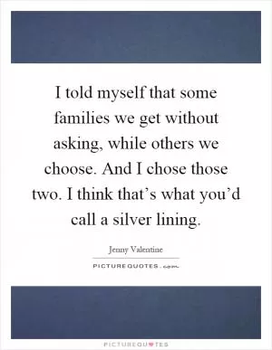 I told myself that some families we get without asking, while others we choose. And I chose those two. I think that’s what you’d call a silver lining Picture Quote #1