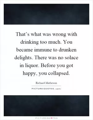 That’s what was wrong with drinking too much. You became immune to drunken delights. There was no solace in liquor. Before you got happy, you collapsed Picture Quote #1