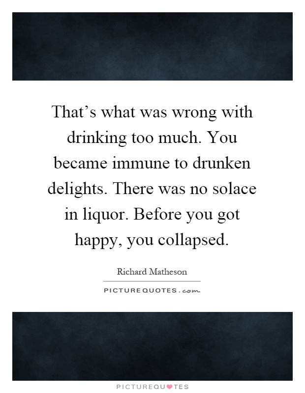 That's what was wrong with drinking too much. You became immune to drunken delights. There was no solace in liquor. Before you got happy, you collapsed Picture Quote #1