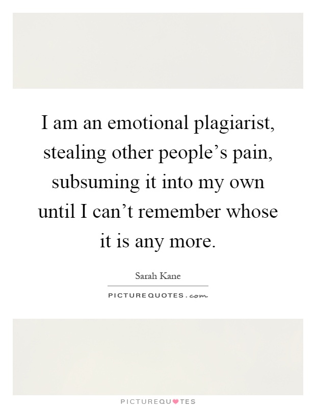 I am an emotional plagiarist, stealing other people's pain, subsuming it into my own until I can't remember whose it is any more Picture Quote #1