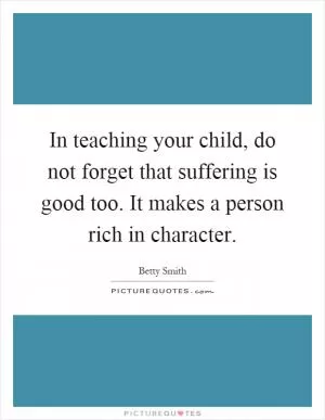 In teaching your child, do not forget that suffering is good too. It makes a person rich in character Picture Quote #1
