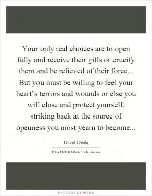 Your only real choices are to open fully and receive their gifts or crucify them and be relieved of their force... But you must be willing to feel your heart’s terrors and wounds or else you will close and protect yourself, striking back at the source of openness you most yearn to become Picture Quote #1