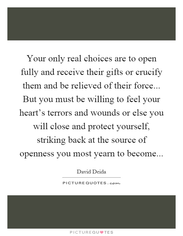 Your only real choices are to open fully and receive their gifts or crucify them and be relieved of their force... But you must be willing to feel your heart's terrors and wounds or else you will close and protect yourself, striking back at the source of openness you most yearn to become Picture Quote #1