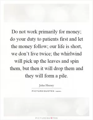 Do not work primarily for money; do your duty to patients first and let the money follow; our life is short, we don’t live twice; the whirlwind will pick up the leaves and spin them, but then it will drop them and they will form a pile Picture Quote #1