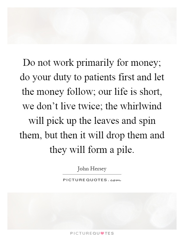 Do not work primarily for money; do your duty to patients first and let the money follow; our life is short, we don't live twice; the whirlwind will pick up the leaves and spin them, but then it will drop them and they will form a pile Picture Quote #1