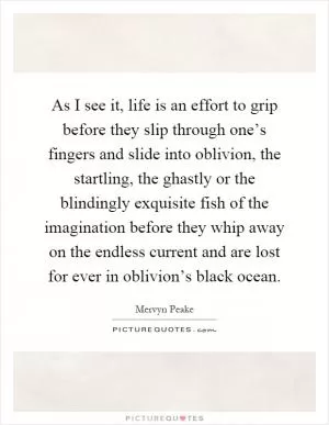 As I see it, life is an effort to grip before they slip through one’s fingers and slide into oblivion, the startling, the ghastly or the blindingly exquisite fish of the imagination before they whip away on the endless current and are lost for ever in oblivion’s black ocean Picture Quote #1