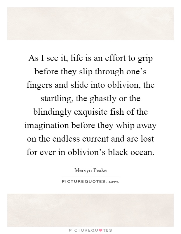 As I see it, life is an effort to grip before they slip through one's fingers and slide into oblivion, the startling, the ghastly or the blindingly exquisite fish of the imagination before they whip away on the endless current and are lost for ever in oblivion's black ocean Picture Quote #1